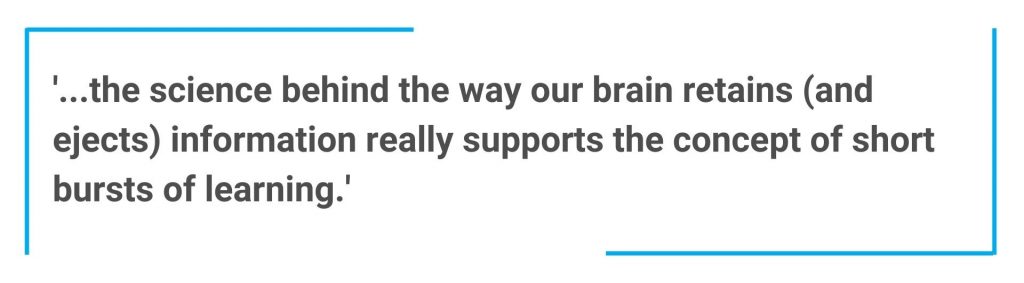 ‘…the science behind the way our brain retains (and ejects) information really supports the concept of short bursts of learning. Quote saying '...the science behind the way our brain retains (and ejects) information really supports the concept of short bursts of learning.